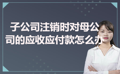 子公司注销时对母公司的应收应付款怎么办