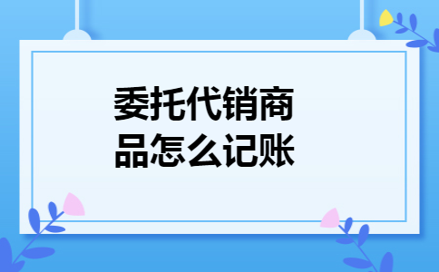 委托代销商品怎么记账 委托代销商品怎么记账
