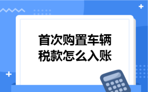 首次购置车辆税款怎么入账 首次购置车辆税款怎么入账