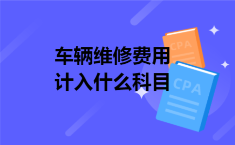 车辆维修费用计入什么科目 车辆维修费用计入什么科目