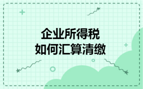 企业所得税如何汇算清缴 企业所得税如何汇算清缴
