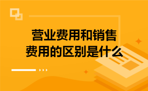 营业费用和销售费用的区别是什么 营业费用和销售费用的区别是什么