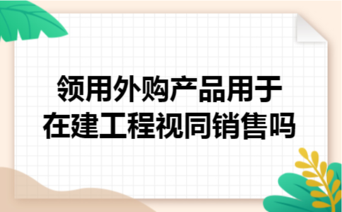 领用外购产品用于在建工程视同销售吗