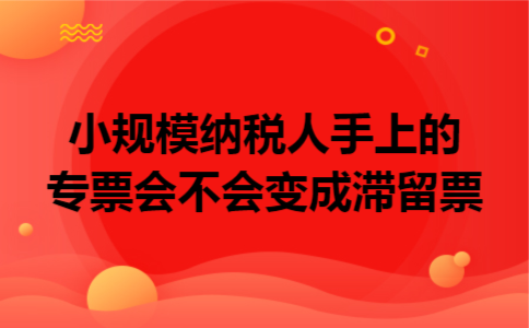 小规模纳税人手上的专票会不会变成滞留票 小规模纳税人手上的专票会不会变成滞留票