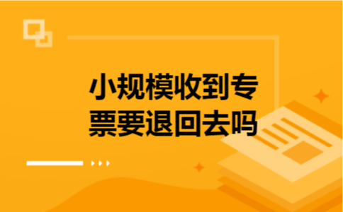 小规模收到专票要退回去吗 小规模收到专票要退回去吗