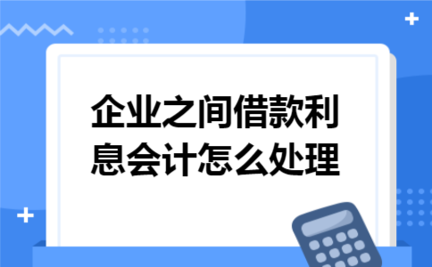 企业之间借款利息会计怎么处理 企业之间借款利息会计怎么处理
