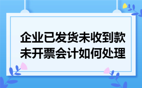 企业已发货未收到款未开票会计如何处理 企业已发货未收到款未开票会计如何处理