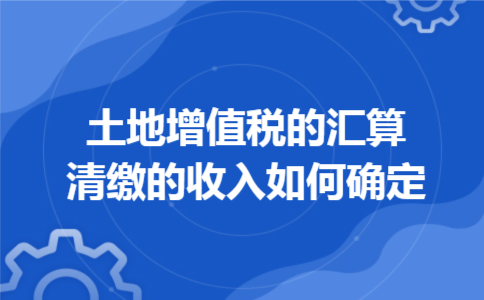 土地增值税的汇算清缴的收入如何确定