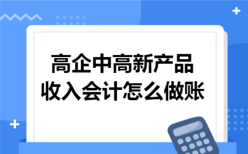 高企中高新产品收入会计怎么做账 高企中高新产品收入会计怎么做账