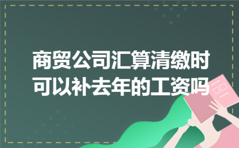  商贸公司汇算清缴时可以补去年的工资吗