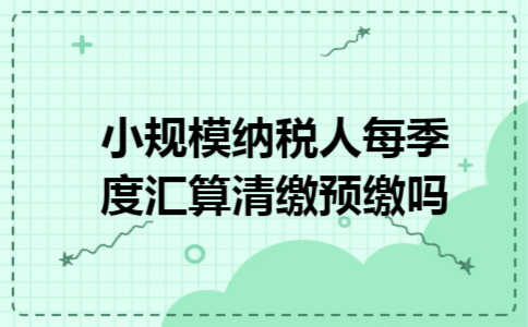 小规模纳税人每季度汇算清缴预缴吗 小规模纳税人每季度汇算清缴预缴吗