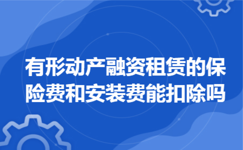 有形动产融资租赁的保险费和安装费能扣除吗 有形动产融资租赁的保险费和安装费能扣除吗