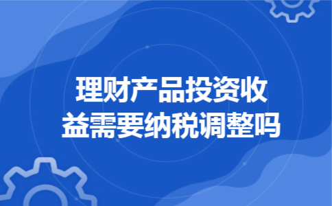  理财产品投资收益需要纳税调整吗