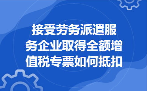 接受劳务派遣服务企业取得全额增值税专票如何抵扣 接受劳务派遣服务企业取得全额增值税专票如何抵扣