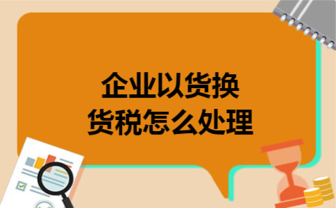 企业以货换货税怎么处理 企业以货换货税怎么处理