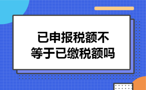 已申报税额不等于已缴税额吗 已申报税额不等于已缴税额吗