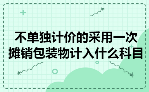 不单独计价的采用一次摊销包装物计入什么科目 不单独计价的采用一次摊销包装物计入什么科目