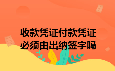 收款凭证、付款凭证必须由出纳签字吗 收款凭证、付款凭证必须由出纳签字吗