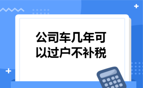 公司车几年可以过户不补税 公司车几年可以过户不补税