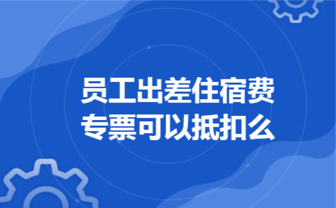 员工出差住宿费专票可以抵扣么 员工出差住宿费专票可以抵扣么