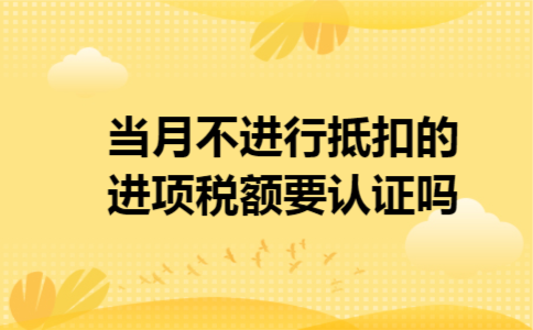 当月不进行抵扣的进项税额要认证吗 当月不进行抵扣的进项税额要认证吗