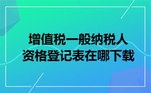 增值税一般纳税人资格登记表在哪下载