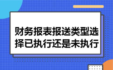 财务报表报送类型选择已执行还是未执行 财务报表报送类型选择已执行还是未执行
