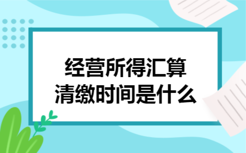 经营所得汇算清缴时间是什么 经营所得汇算清缴时间是什么