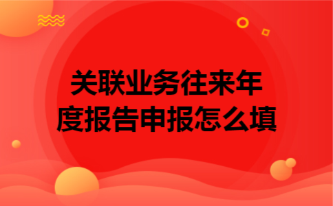 关联业务往来年度报告申报怎么填 关联业务往来年度报告申报怎么填