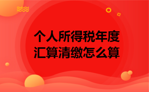 个人所得税年度汇算清缴怎么算 个人所得税年度汇算清缴怎么算