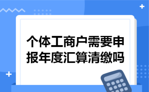  个体工商户需要申报年度汇算清缴吗