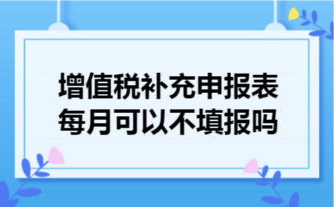 增值税补充申报表每月可以不填报吗 增值税补充申报表每月可以不填报吗