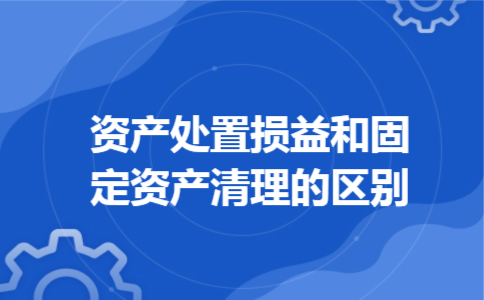 资产处置损益和固定资产清理的区别