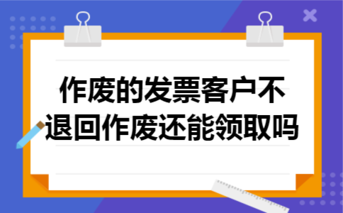 作废的发票客户不退回作废还能领取吗