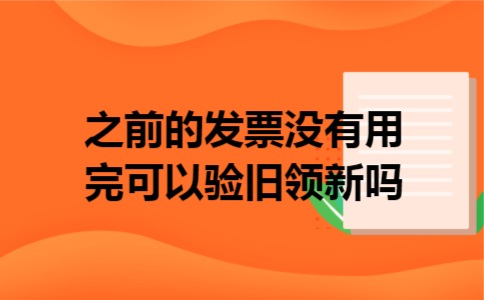 之前的发票没有用完可以验旧领新吗 之前的发票没有用完可以验旧领新吗
