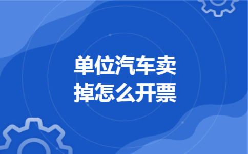 单位汽车卖掉怎么开票