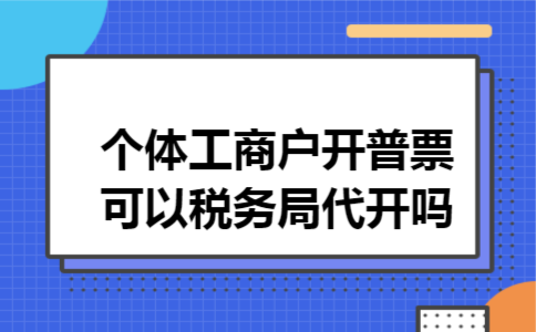 个体工商户开普票可以税务局代开吗 个体工商户开普票可以税务局代开吗