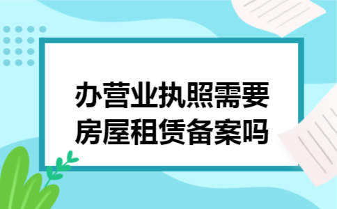 办营业执照需要房屋租赁备案吗 办营业执照需要房屋租赁备案吗