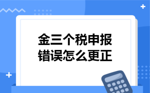 金三个税申报错误怎么更正 金三个税申报错误怎么更正