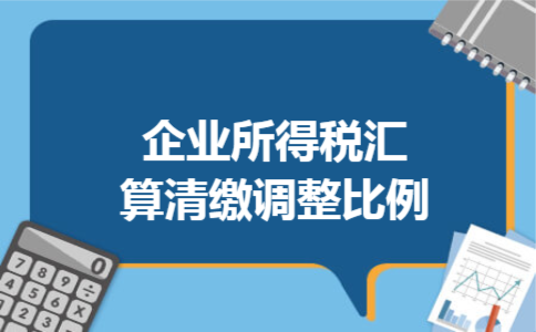 企业所得税汇算清缴调整比例 企业所得税汇算清缴调整比例