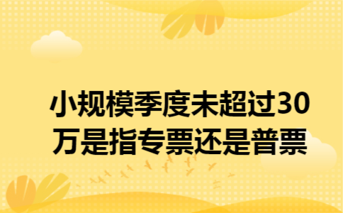 小规模季度未超过30万是指专票还是普票 小规模季度未超过30万是指专票还是普票