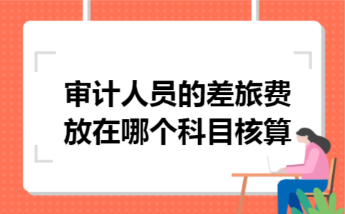 审计人员的差旅费放在哪个科目核算 审计人员的差旅费放在哪个科目核算