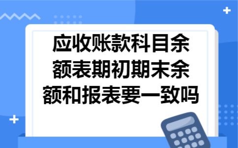 应收账款科目余额表期初期末余额和报表要一致吗