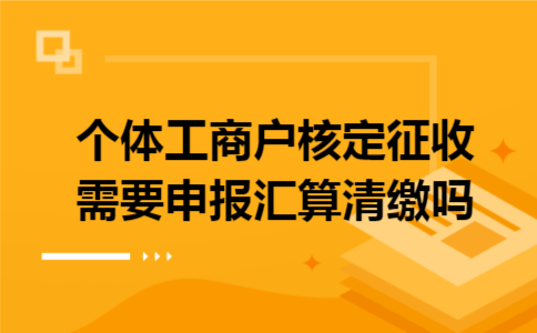 个体工商户核定征收需要申报汇算清缴吗 个体工商户核定征收需要申报汇算清缴吗