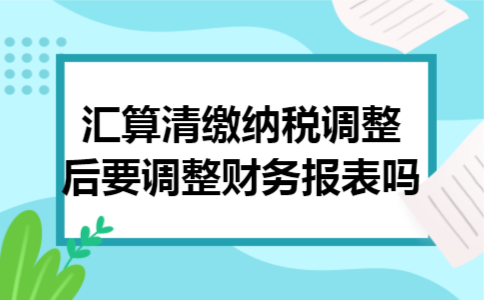 汇算清缴纳税调整后要调整财务报表吗 汇算清缴纳税调整后要调整财务报表吗