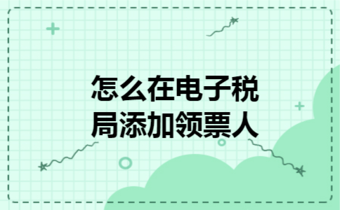 怎么在电子税局添加领票人 怎么在电子税局添加领票人