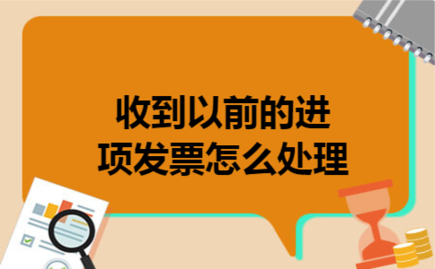 收到以前的进项发票怎么处理 收到以前的进项发票怎么处理