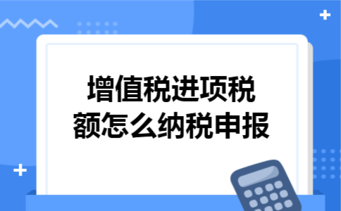 增值税进项税额怎么纳税申报 增值税进项税额怎么纳税申报