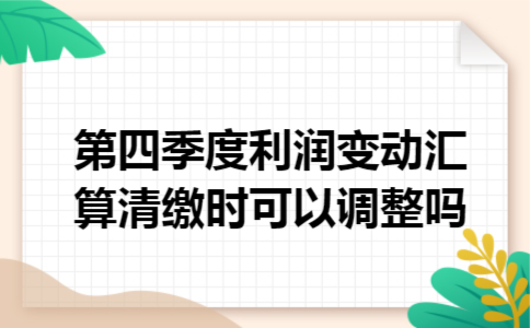 第四季度利润变动,汇算清缴时可以调整吗 第四季度利润变动,汇算清缴时可以调整吗