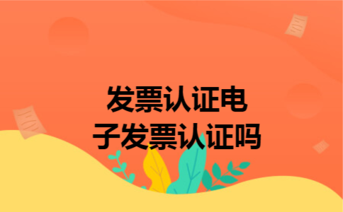 发票认证电子发票认证吗 发票认证电子发票认证吗